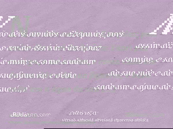 Não deis ouvidos a Ezequias; pois assim diz o rei da Assíria: Fazei paz comigo, e saí a mim; e coma cada um da sua vide e da sua figueira, e beba cada um a água