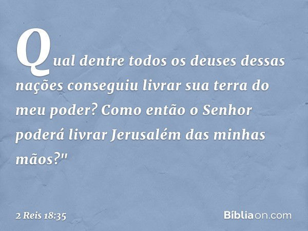 Qual dentre todos os deuses dessas nações conseguiu livrar sua terra do meu poder? Como então o Senhor poderá livrar Jerusalém das minhas mãos?" -- 2 Reis 18:35