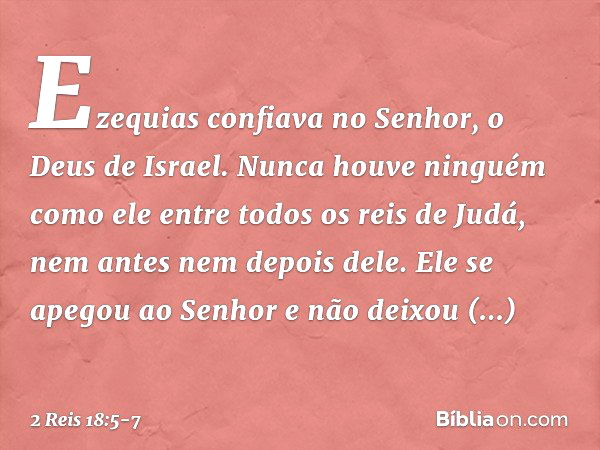 Ezequias confiava no Senhor, o Deus de Israel. Nunca houve ninguém como ele entre todos os reis de Judá, nem antes nem depois dele. Ele se apegou ao Senhor e nã