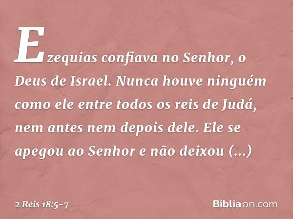 Ezequias confiava no Senhor, o Deus de Israel. Nunca houve ninguém como ele entre todos os reis de Judá, nem antes nem depois dele. Ele se apegou ao Senhor e nã