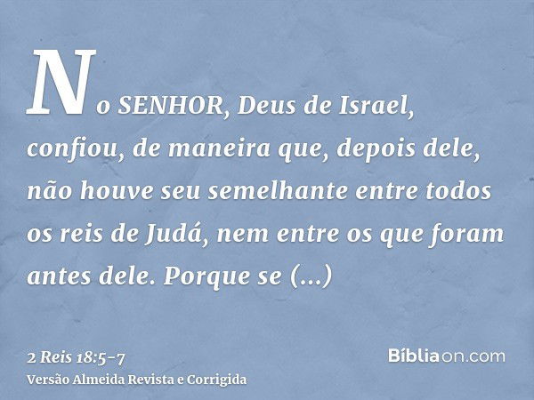 No SENHOR, Deus de Israel, confiou, de maneira que, depois dele, não houve seu semelhante entre todos os reis de Judá, nem entre os que foram antes dele.Porque 