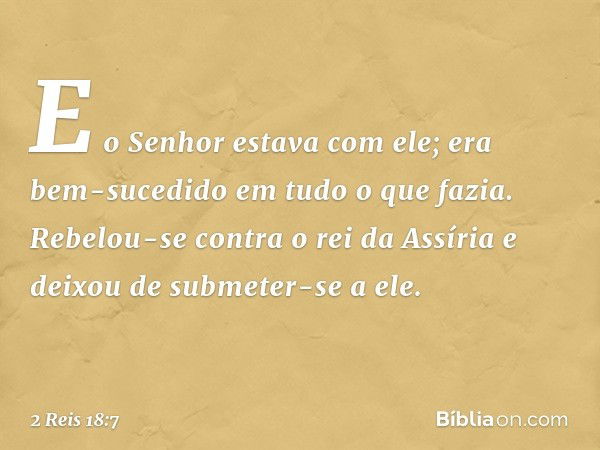 E o Senhor estava com ele; era bem-sucedido em tudo o que fazia. Rebelou-se contra o rei da Assíria e deixou de submeter-se a ele. -- 2 Reis 18:7