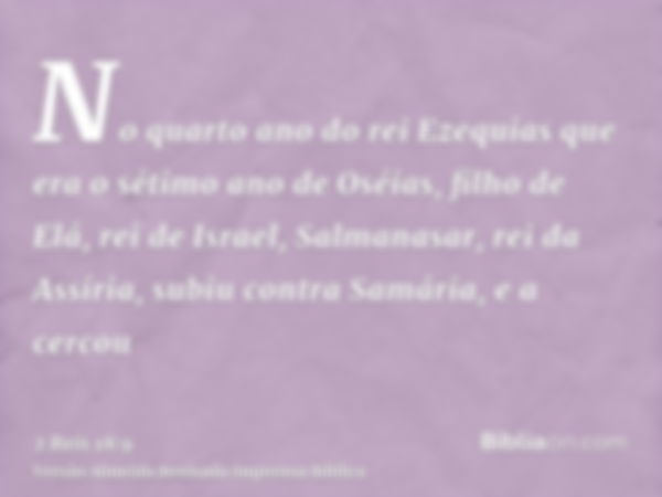 No quarto ano do rei Ezequias que era o sétimo ano de Oséias, filho de Elá, rei de Israel, Salmanasar, rei da Assíria, subiu contra Samária, e a cercou