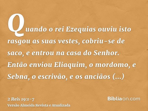 Quando o rei Ezequias ouviu isto rasgou as suas vestes, cobriu-se de saco, e entrou na casa do Senhor.Então enviou Eliaquim, o mordomo, e Sebna, o escrivão, e o