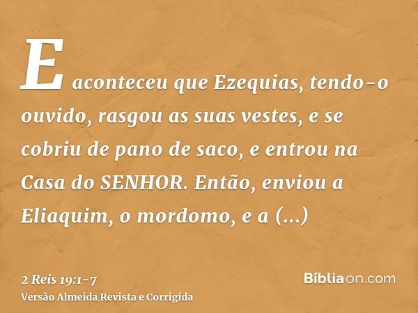 E aconteceu que Ezequias, tendo-o ouvido, rasgou as suas vestes, e se cobriu de pano de saco, e entrou na Casa do SENHOR.Então, enviou a Eliaquim, o mordomo, e 