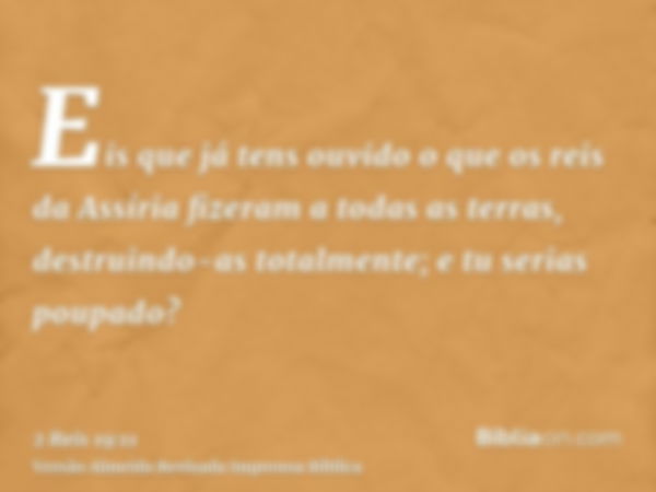 Eis que já tens ouvido o que os reis da Assíria fizeram a todas as terras, destruindo-as totalmente; e tu serias poupado?