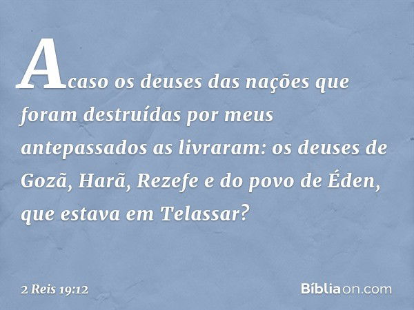 Acaso os deuses das nações que foram destruídas por meus antepassados as livraram: os deuses de Gozã, Harã, Rezefe e do povo de Éden, que estava em Telassar? --