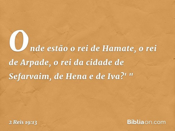 Onde estão o rei de Hamate, o rei de Arpade, o rei da cidade de Sefarvaim, de Hena e de Iva?' " -- 2 Reis 19:13