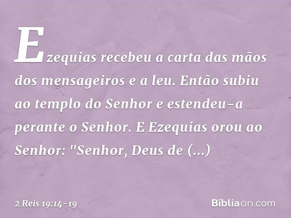 Ezequias recebeu a carta das mãos dos mensageiros e a leu. Então subiu ao templo do Senhor e estendeu-a perante o Senhor. E Ezequias orou ao Senhor: "Senhor, De