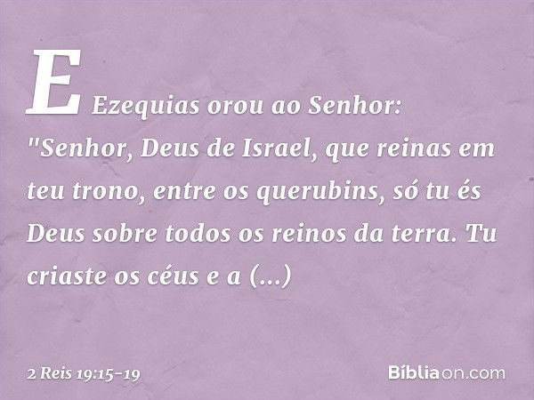 E Ezequias orou ao Senhor: "Senhor, Deus de Israel, que reinas em teu trono, entre os querubins, só tu és Deus sobre todos os reinos da terra. Tu criaste os céu