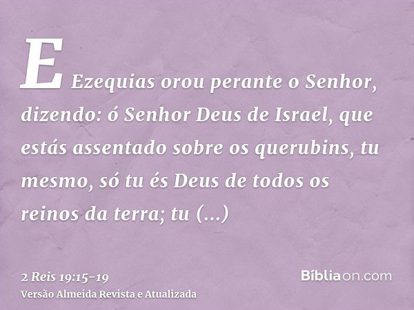 E Ezequias orou perante o Senhor, dizendo: ó Senhor Deus de Israel, que estás assentado sobre os querubins, tu mesmo, só tu és Deus de todos os reinos da terra;