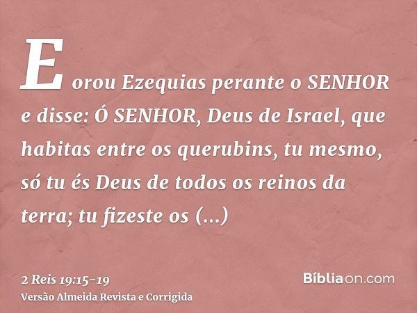 E orou Ezequias perante o SENHOR e disse: Ó SENHOR, Deus de Israel, que habitas entre os querubins, tu mesmo, só tu és Deus de todos os reinos da terra; tu fize