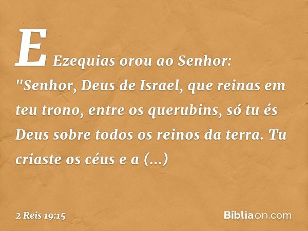 E Ezequias orou ao Senhor: "Senhor, Deus de Israel, que reinas em teu trono, entre os querubins, só tu és Deus sobre todos os reinos da terra. Tu criaste os céu