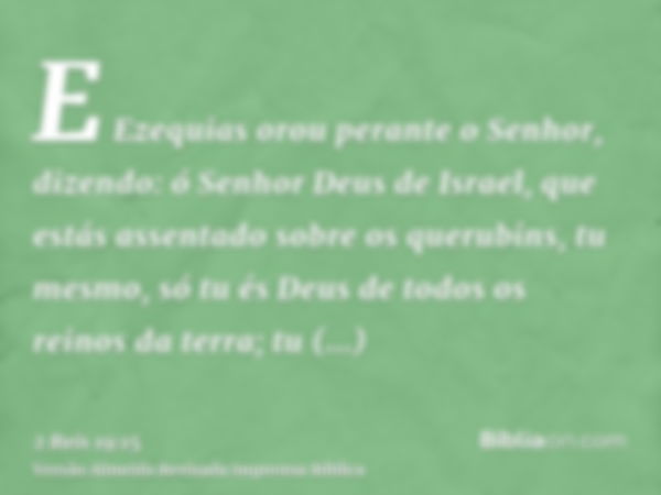 E Ezequias orou perante o Senhor, dizendo: ó Senhor Deus de Israel, que estás assentado sobre os querubins, tu mesmo, só tu és Deus de todos os reinos da terra;