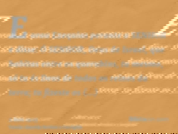 E orou Ezequias perante o SENHOR e disse: Ó SENHOR, Deus de Israel, que habitas entre os querubins, tu mesmo, só tu és Deus de todos os reinos da terra; tu fize
