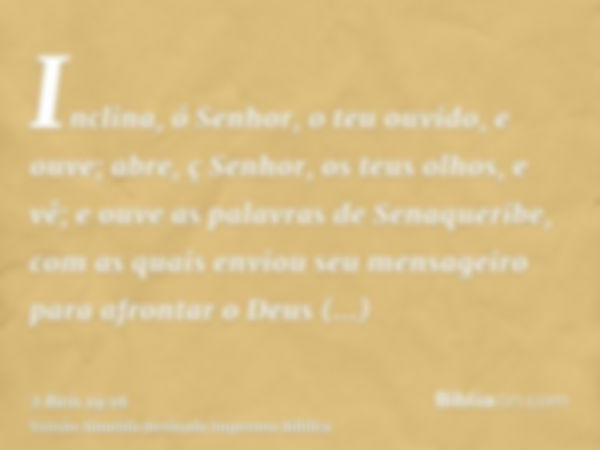 Inclina, ó Senhor, o teu ouvido, e ouve; abre, ç Senhor, os teus olhos, e vê; e ouve as palavras de Senaqueribe, com as quais enviou seu mensageiro para afronta