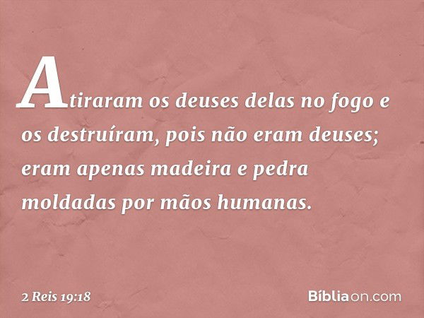 Atiraram os deuses delas no fogo e os destruíram, pois não eram deuses; eram apenas madeira e pedra moldadas por mãos humanas. -- 2 Reis 19:18