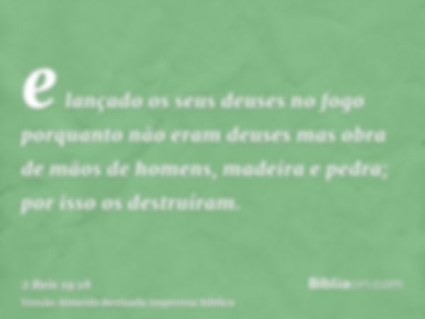 e lançado os seus deuses no fogo porquanto não eram deuses mas obra de mãos de homens, madeira e pedra; por isso os destruíram.