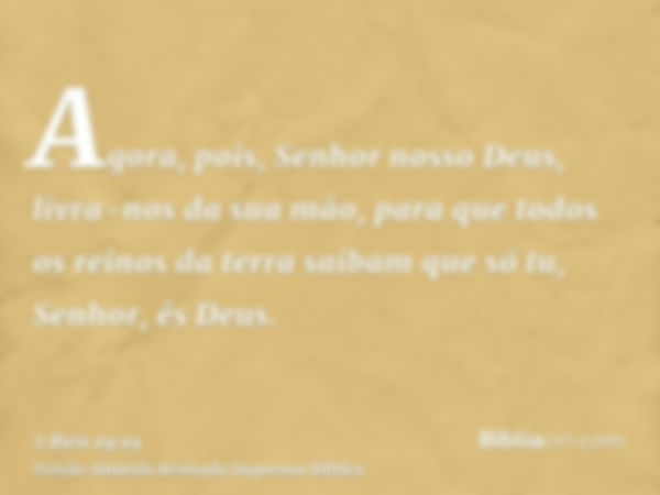 Agora, pois, Senhor nosso Deus, livra-nos da sua mão, para que todos os reinos da terra saibam que só tu, Senhor, és Deus.