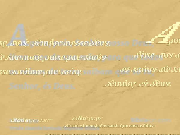 Agora, pois, Senhor nosso Deus, livra-nos da sua mão, para que todos os reinos da terra saibam que só tu, Senhor, és Deus.