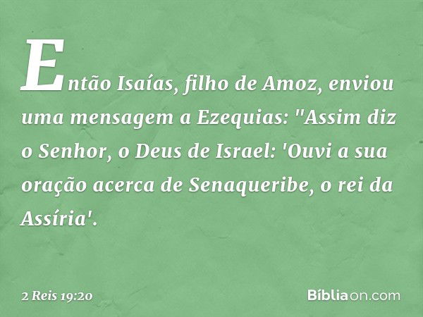 Então Isaías, filho de Amoz, enviou uma mensagem a Ezequias: "Assim diz o Senhor, o Deus de Israel: 'Ouvi a sua oração acerca de Senaqueribe, o rei da Assíria'.