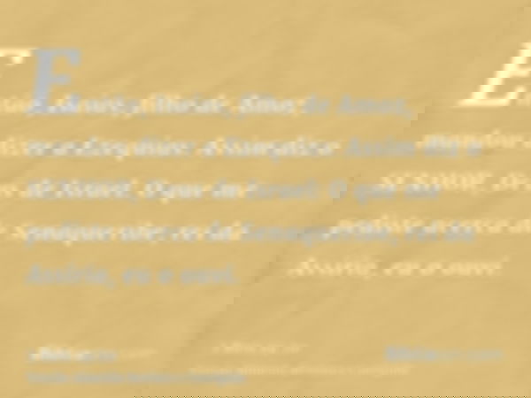 Então, Isaías, filho de Amoz, mandou dizer a Ezequias: Assim diz o SENHOR, Deus de Israel: O que me pediste acerca de Senaqueribe, rei da Assíria, eu o ouvi.