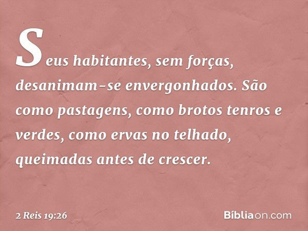 Seus habitantes, sem forças,
desanimam-se envergonhados.
São como pastagens,
como brotos tenros e verdes,
como ervas no telhado,
queimadas antes de crescer. -- 