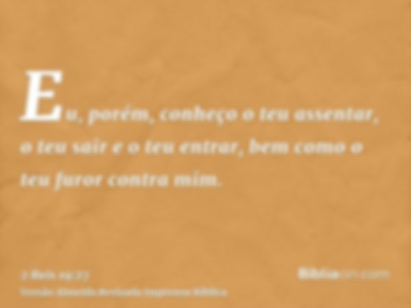 Eu, porém, conheço o teu assentar, o teu sair e o teu entrar, bem como o teu furor contra mim.