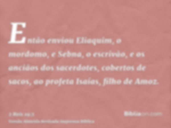 Então enviou Eliaquim, o mordomo, e Sebna, o escrivão, e os anciãos dos sacerdotes, cobertos de sacos, ao profeta Isaías, filho de Amoz.