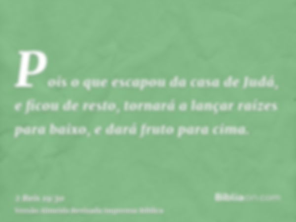 Pois o que escapou da casa de Judá, e ficou de resto, tornará a lançar raízes para baixo, e dará fruto para cima.