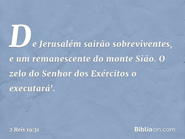 De Jerusalém sairão sobreviventes,
e um remanescente do monte Sião.
O zelo do Senhor dos Exércitos
o executará'. -- 2 Reis 19:31