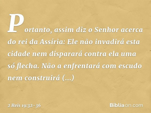 "Portanto, assim diz o Senhor
acerca do rei da Assíria:
'Ele não invadirá esta cidade
nem disparará contra ela
uma só flecha.
Não a enfrentará com escudo
nem co