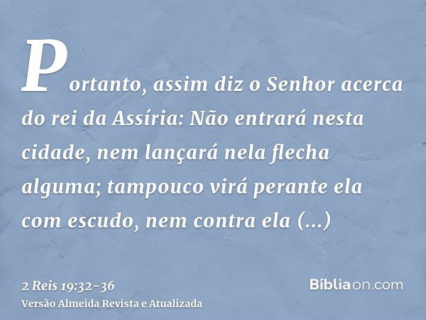 Portanto, assim diz o Senhor acerca do rei da Assíria: Não entrará nesta cidade, nem lançará nela flecha alguma; tampouco virá perante ela com escudo, nem contr