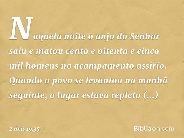 Naquela noite o anjo do Senhor saiu e matou cento e oitenta e cinco mil homens no acampamento assírio. Quando o povo se levantou na manhã seguinte, o lugar esta