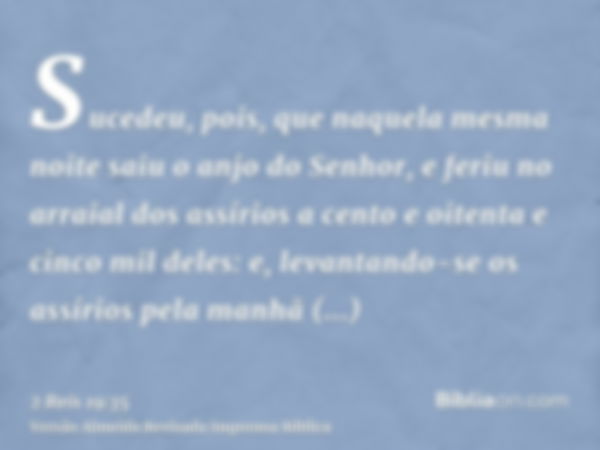 Sucedeu, pois, que naquela mesma noite saiu o anjo do Senhor, e feriu no arraial dos assírios a cento e oitenta e cinco mil deles: e, levantando-se os assírios 