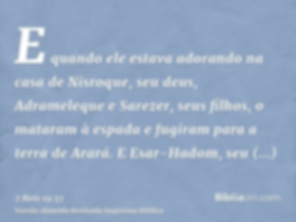 E quando ele estava adorando na casa de Nisroque, seu deus, Adrameleque e Sarezer, seus filhos, o mataram à espada e fugiram para a terra de Arará. E Esar-Hadom