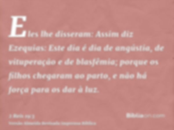 Eles lhe disseram: Assim diz Ezequias: Este dia é dia de angústia, de vituperação e de blasfêmia; porque os filhos chegaram ao parto, e não há força para os dar