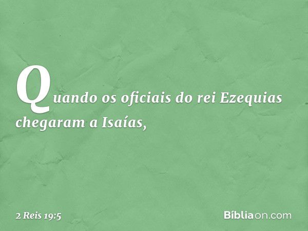 Quando os oficiais do rei Ezequias chegaram a Isaías, -- 2 Reis 19:5