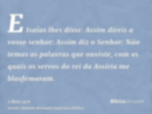 E Isaías lhes disse: Assim direis a vosso senhor: Assim diz o Senhor: Não temas as palavras que ouviste, com as quais os servos do rei da Assíria me blasfemaram