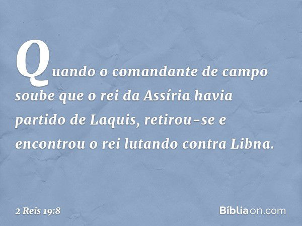 Quando o comandante de campo soube que o rei da Assíria havia partido de Laquis, retirou-se e encontrou o rei lutando contra Libna. -- 2 Reis 19:8