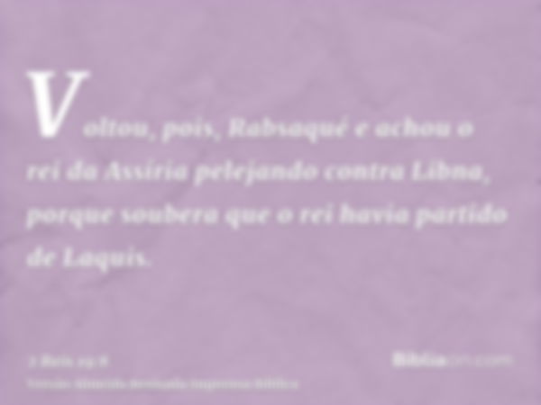 Voltou, pois, Rabsaqué e achou o rei da Assíria pelejando contra Libna, porque soubera que o rei havia partido de Laquis.