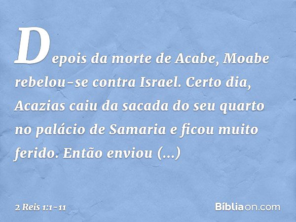 Depois da morte de Acabe, Moabe rebelou-se contra Israel. Certo dia, Acazias caiu da sacada do seu quarto no palácio de Samaria e ficou muito ferido. Então envi