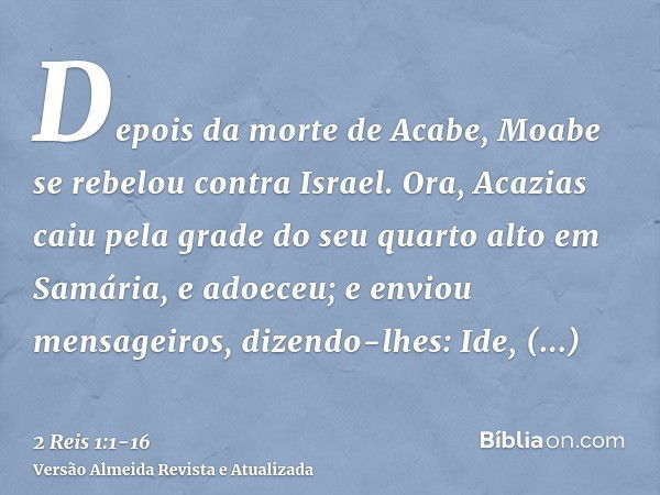 Depois da morte de Acabe, Moabe se rebelou contra Israel.Ora, Acazias caiu pela grade do seu quarto alto em Samária, e adoeceu; e enviou mensageiros, dizendo-lh