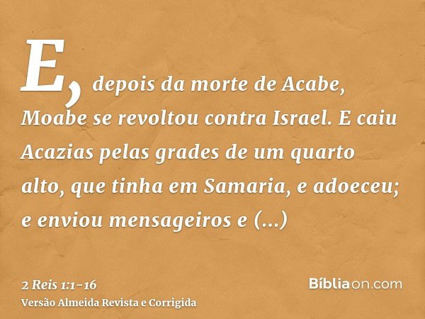 E, depois da morte de Acabe, Moabe se revoltou contra Israel.E caiu Acazias pelas grades de um quarto alto, que tinha em Samaria, e adoeceu; e enviou mensageiro