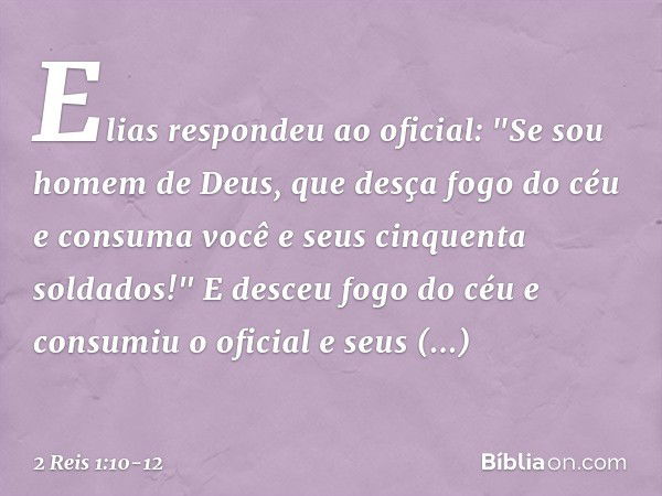 Elias respondeu ao oficial: "Se sou homem de Deus, que desça fogo do céu e consuma você e seus cinquenta soldados!" E desceu fogo do céu e consumiu o oficial e 