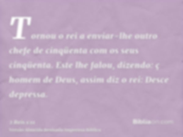 Tornou o rei a enviar-lhe outro chefe de cinqüenta com os seus cinqüenta. Este lhe falou, dizendo: ç homem de Deus, assim diz o rei: Desce depressa.