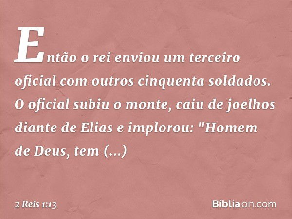 Então o rei enviou um terceiro oficial com outros cinquenta soldados. O oficial subiu o monte, caiu de joelhos diante de Elias e implorou: "Homem de Deus, tem c