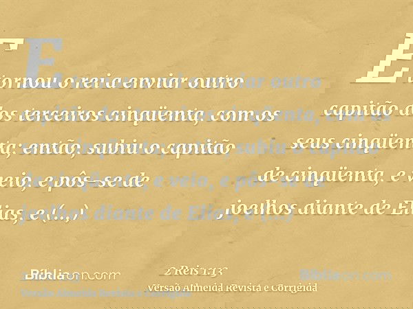 E tornou o rei a enviar outro capitão dos terceiros cinqüenta, com os seus cinqüenta; então, subiu o capitão de cinqüenta, e veio, e pôs-se de joelhos diante de
