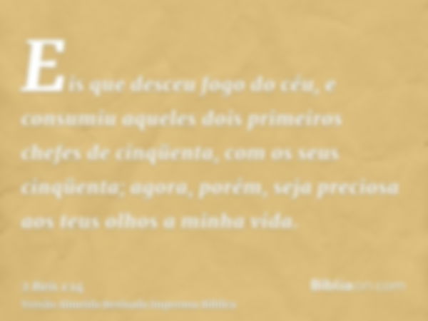 Eis que desceu fogo do céu, e consumiu aqueles dois primeiros chefes de cinqüenta, com os seus cinqüenta; agora, porém, seja preciosa aos teus olhos a minha vid