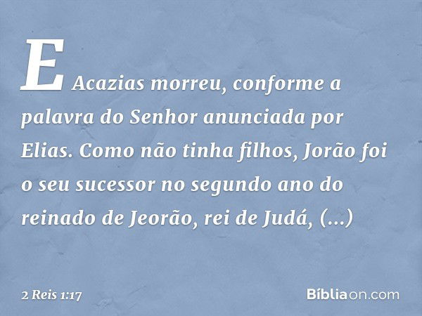 E Acazias morreu, conforme a palavra do Senhor anunciada por Elias. Como não tinha filhos, Jorão foi o seu sucessor no segundo ano do reinado de Jeorão, rei de 